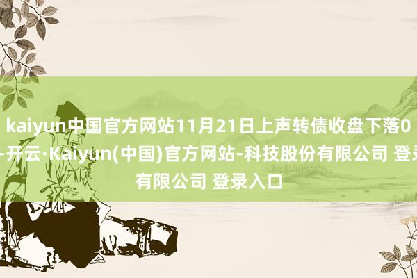 kaiyun中国官方网站11月21日上声转债收盘下落0.74%-开云·Kaiyun(中国)官方网站-科技股份有限公司 登录入口