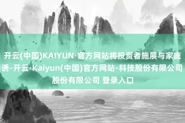 开云(中国)KAIYUN·官方网站将投资者施展与家庭激情相引诱-开云·Kaiyun(中国)官方网站-科技股份有限公司 登录入口