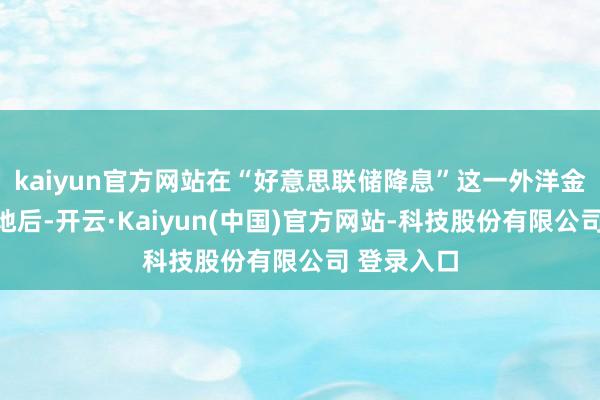 kaiyun官方网站在“好意思联储降息”这一外洋金融事件落地后-开云·Kaiyun(中国)官方网站-科技股份有限公司 登录入口