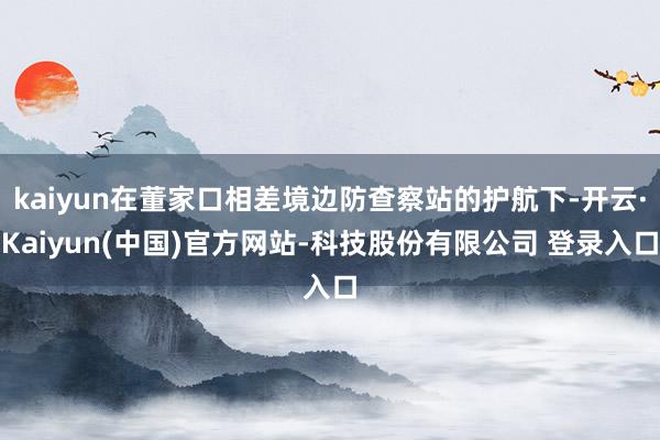 kaiyun在董家口相差境边防查察站的护航下-开云·Kaiyun(中国)官方网站-科技股份有限公司 登录入口
