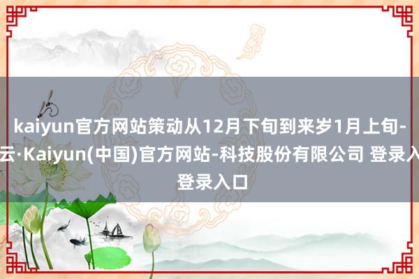 kaiyun官方网站策动从12月下旬到来岁1月上旬-开云·Kaiyun(中国)官方网站-科技股份有限公司 登录入口