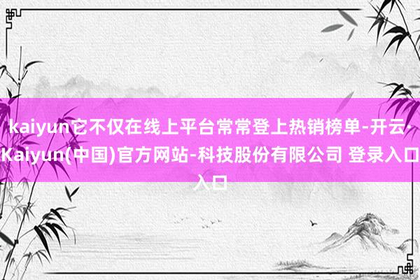 kaiyun它不仅在线上平台常常登上热销榜单-开云·Kaiyun(中国)官方网站-科技股份有限公司 登录入口