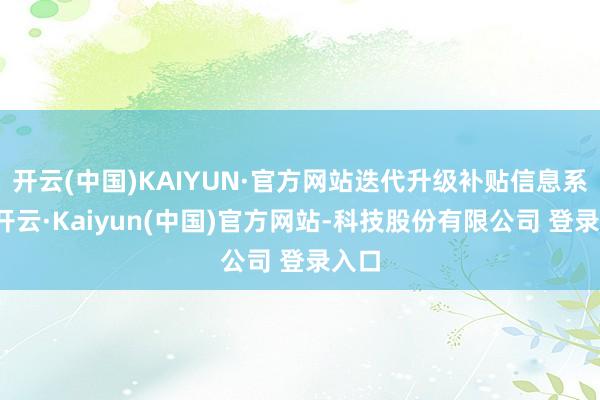 开云(中国)KAIYUN·官方网站迭代升级补贴信息系统-开云·Kaiyun(中国)官方网站-科技股份有限公司 登录入口
