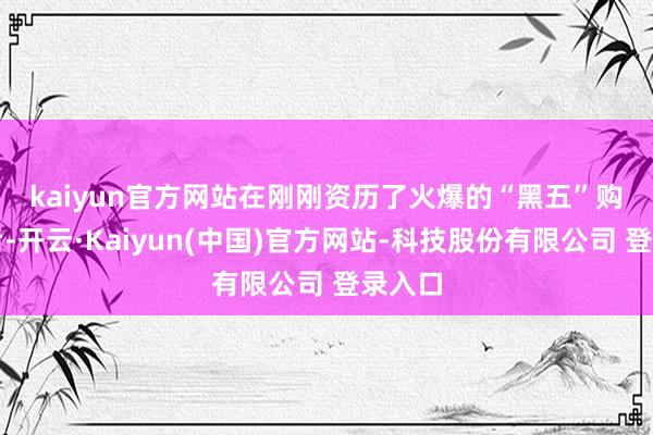 kaiyun官方网站　　在刚刚资历了火爆的“黑五”购物周后-开云·Kaiyun(中国)官方网站-科技股份有限公司 登录入口