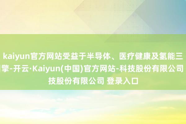 kaiyun官方网站受益于半导体、医疗健康及氢能三大增长引擎-开云·Kaiyun(中国)官方网站-科技股份有限公司 登录入口