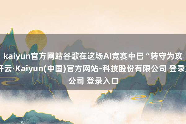 kaiyun官方网站谷歌在这场AI竞赛中已“转守为攻”-开云·Kaiyun(中国)官方网站-科技股份有限公司 登录入口