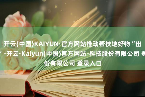 开云(中国)KAIYUN·官方网站推动帮扶地好物“出山入湾”-开云·Kaiyun(中国)官方网站-科技股份有限公司 登录入口