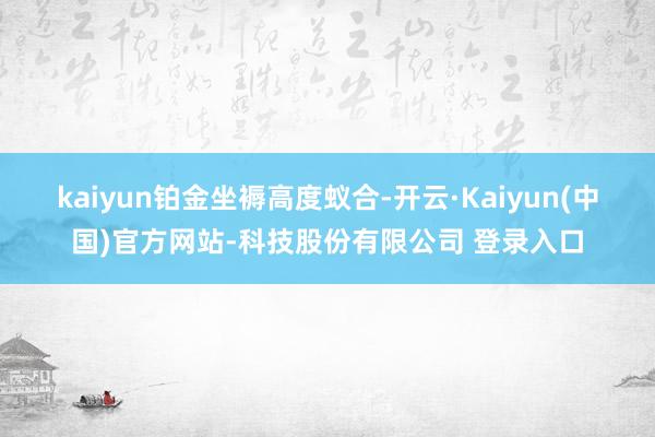 kaiyun　　铂金坐褥高度蚁合-开云·Kaiyun(中国)官方网站-科技股份有限公司 登录入口