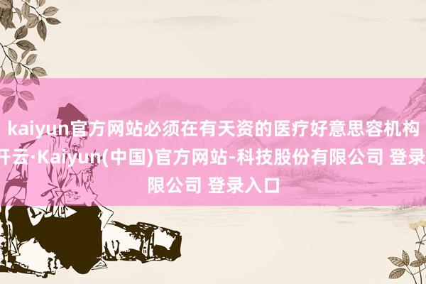 kaiyun官方网站必须在有天资的医疗好意思容机构内-开云·Kaiyun(中国)官方网站-科技股份有限公司 登录入口